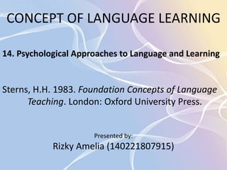 CONCEPT OF LANGUAGE LEARNING 
14. Psychological Approaches to Language and Learning 
Sterns, H.H. 1983. Foundation Concepts of Language 
Teaching. London: Oxford University Press. 
Presented by: 
Rizky Amelia (140221807915) 
 