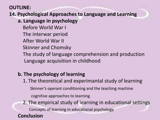OUTLINE: 
14. Psychological Approaches to Language and Learning 
a. Language in psychology 
Before World War I 
The interwar period 
After World War II 
Skinner and Chomsky 
The study of language comprehension and production 
Language acquisition in childhood 
b. The psychology of learning 
1. The theoretical and experimantal study of learning 
Skinner’s operant conditioning and the teaching machine 
cognitive approaches to learning 
2. The empirical study of learning in educational settings 
Concepts of learning in educational psychology 
Conclusion 
 