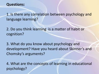 Questions: 
1. Is there any correlation between psychology and 
language learning? 
2. Do you think learning is a matter of habit or 
cognition? 
3. What do you know about psychology and 
development? Have you heard about Skinner’s and 
Chomsky’s arguments? 
4. What are the concepts of learning in educational 
psychology? 
 
