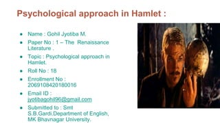 Psychological approach in Hamlet :
● Name : Gohil Jyotiba M.
● Paper No : 1 – The Renaissance
Literature .
● Topic : Psychological approach in
Hamlet.
● Roll No : 18
● Enrollment No :
2069108420180016
● Email ID :
jyotibagohil96@gmail.com
● Submitted to : Smt
S.B.Gardi.Department of English,
MK Bhavnagar University.
 
