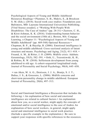 Psychological Aspects of Young and Middle Adulthood
Resources Readings • Plummer, S.-B., Makris, S., & Brocksen
S. M. (Eds.). (2014). Social work case studies: Foundation year.
Baltimore, MD: Laureate International Universities Publishing.
[Vital Source ereader]. o “Working With People With
Disabilities: The Case of Andres” (pp. 28-31) • Zastrow, C. H.,
& Kirst-Ashman, K. K. (2016). Understanding human behavior
and the social environment (10th ed.). Boston, MA: Cengage
Learning. o Chapter 11: “Psychological Aspects of Young and
Middle Adulthood“ (pp. 469-548) Optional Resources •
Chapman, B. P., & Hayslip, B. (2006). Emotional intelligence in
young and middle adulthood: Cross-sectional analysis of latent
structure and means. Psychology and Aging, 21(2), 411–418. •
Freund, A. M., & Ritter, J. O. (2009). Midlife crisis: Adebate.
Gerontology, 55(5), 582–591. • Orth, U., Trzesniewski, K. H.,
& Robins, R. W. (2010). Selfesteem development from young
adulthood to old age: A cohort-sequential longitudinal study.
Journal of Personality and Social Psychology, 98(4), 645–658.
• van Aken, M. A. G., Denissen, J. J. A., Branje, S. J. T.,
Dubas, J. S., & Goossens, L. (2006). Midlife concerns and
short-term personality change in middle adulthood. European
Journal of Personality, 20(6), 497–513.
Social and Emotional Intelligence a Discussion that includes the
following: • An explanation of how social and emotional
intelligence are related to cultural factors • An explanation
about how you, as a social worker, might apply the concepts of
emotional and/or social intelligence to the case of Andres An
explanation of how social workers, in general, might apply
social and emotional intelligence to social work practice.
(Include a specific example in the explanation.) Be sure to
support your responses with specific references to the resources.
 