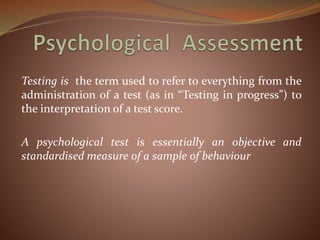 Testing is the term used to refer to everything from the
administration of a test (as in “Testing in progress”) to
the interpretation of a test score.
A psychological test is essentially an objective and
standardised measure of a sample of behaviour
 
