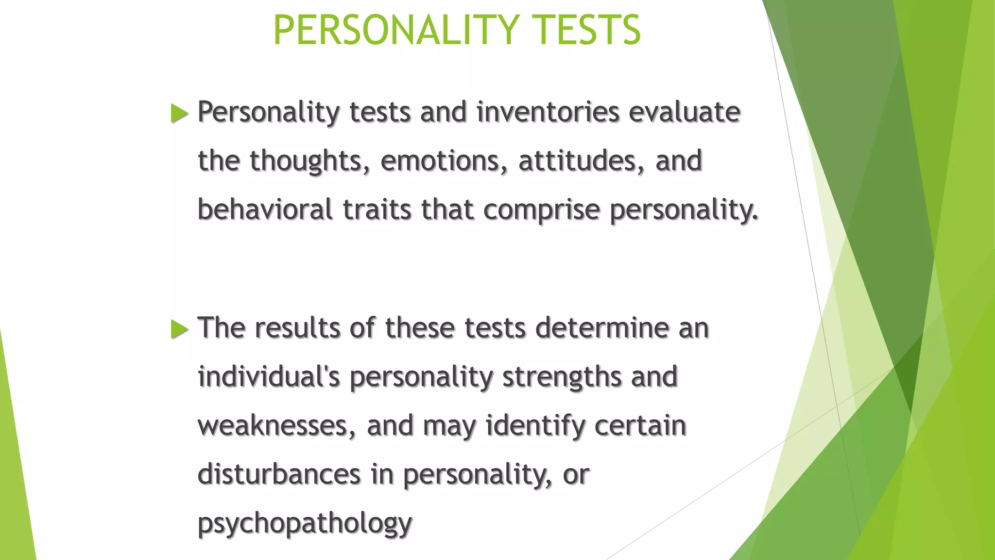 PERSONALITY TESTS
 Personality tests and inventories evaluate
the thoughts, emotions, attitudes, and
behavioral traits that comprise personality.
 The results of these tests determine an
individual's personality strengths and
weaknesses, and may identify certain
disturbances in personality, or
psychopathology
 