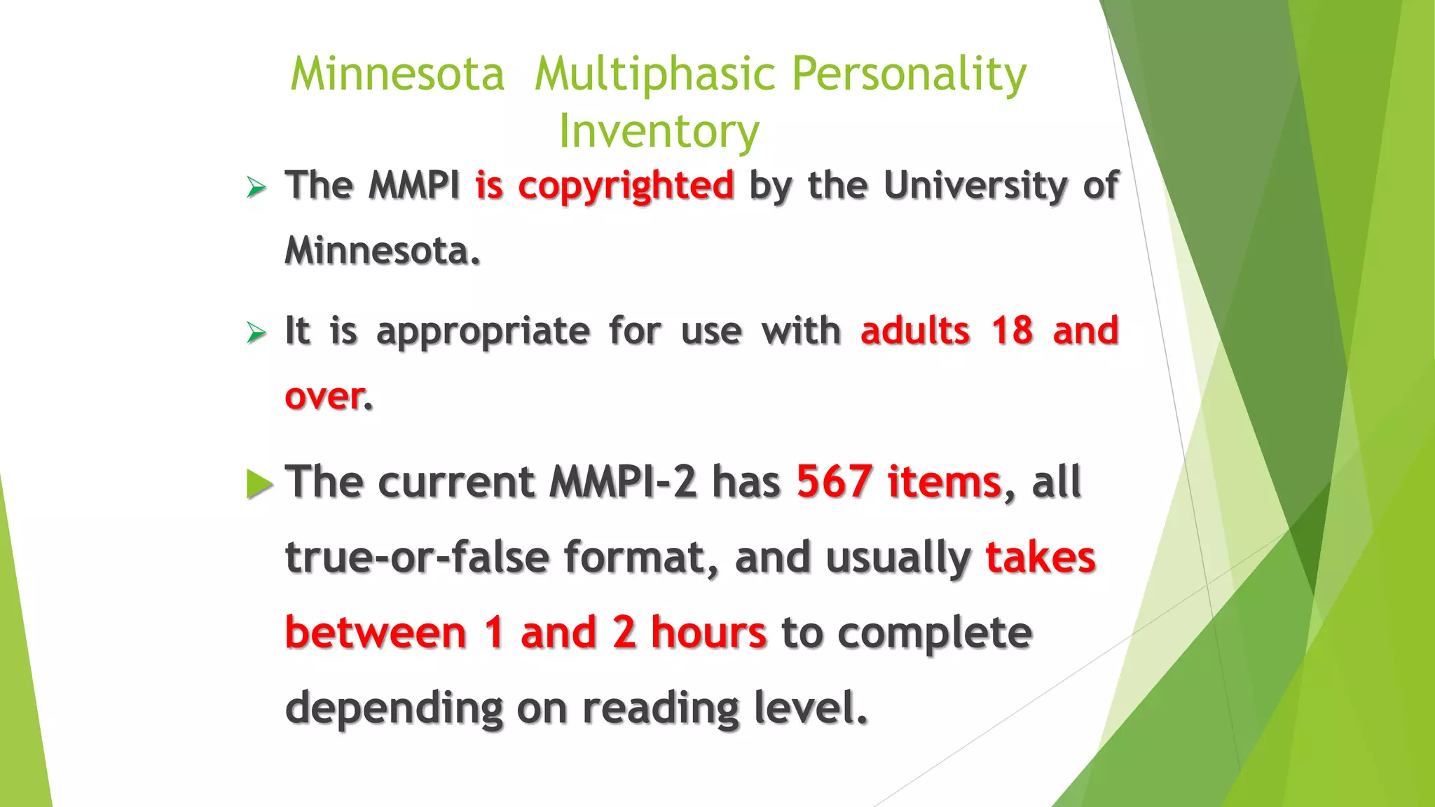 Minnesota Multiphasic Personality
Inventory
 The MMPI is copyrighted by the University of
Minnesota.
 It is appropriate for use with adults 18 and
over.
 The current MMPI-2 has 567 items, all
true-or-false format, and usually takes
between 1 and 2 hours to complete
depending on reading level.
 