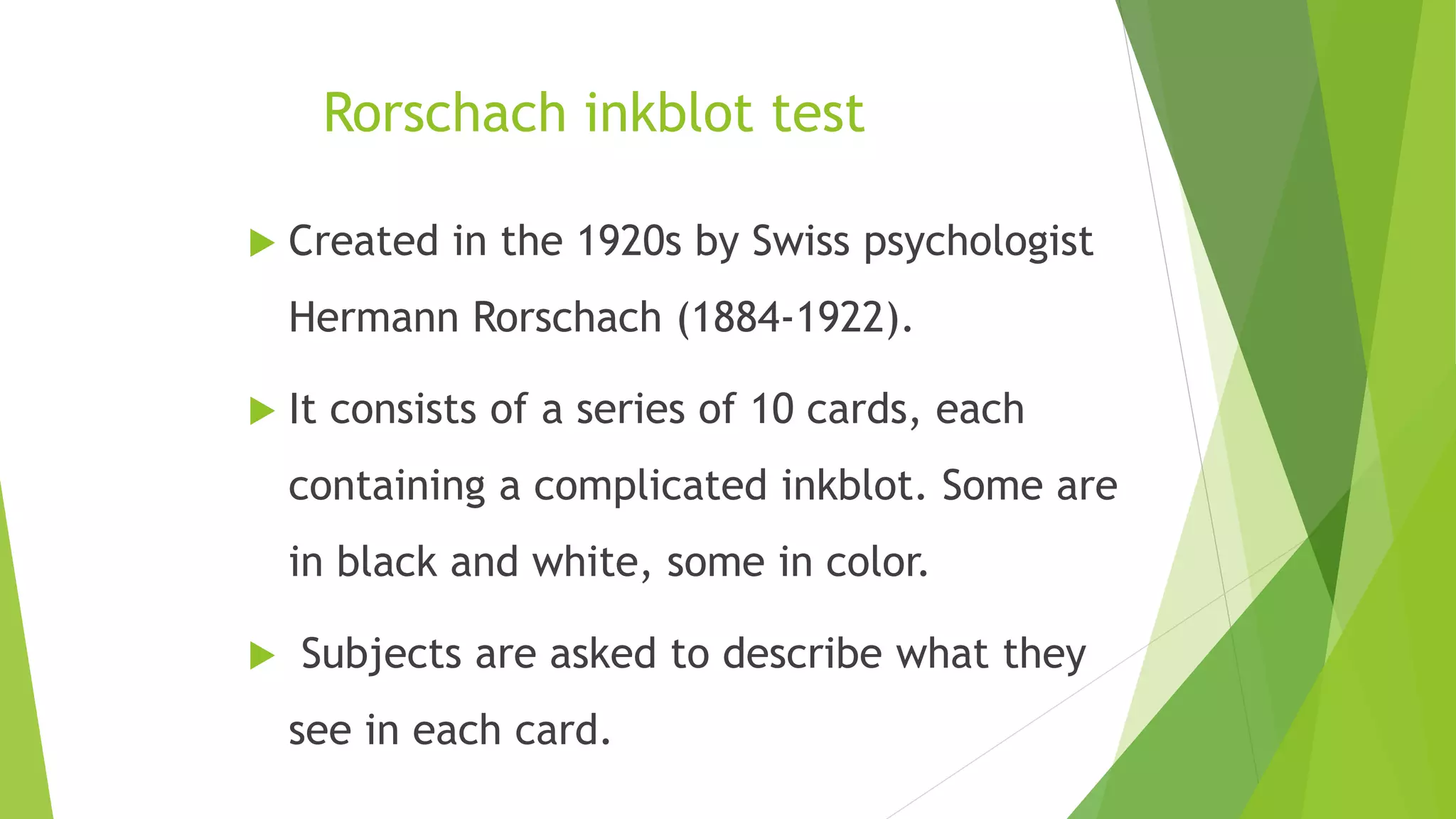 Rorschach inkblot test
 Created in the 1920s by Swiss psychologist
Hermann Rorschach (1884-1922).
 It consists of a series of 10 cards, each
containing a complicated inkblot. Some are
in black and white, some in color.
 Subjects are asked to describe what they
see in each card.
 