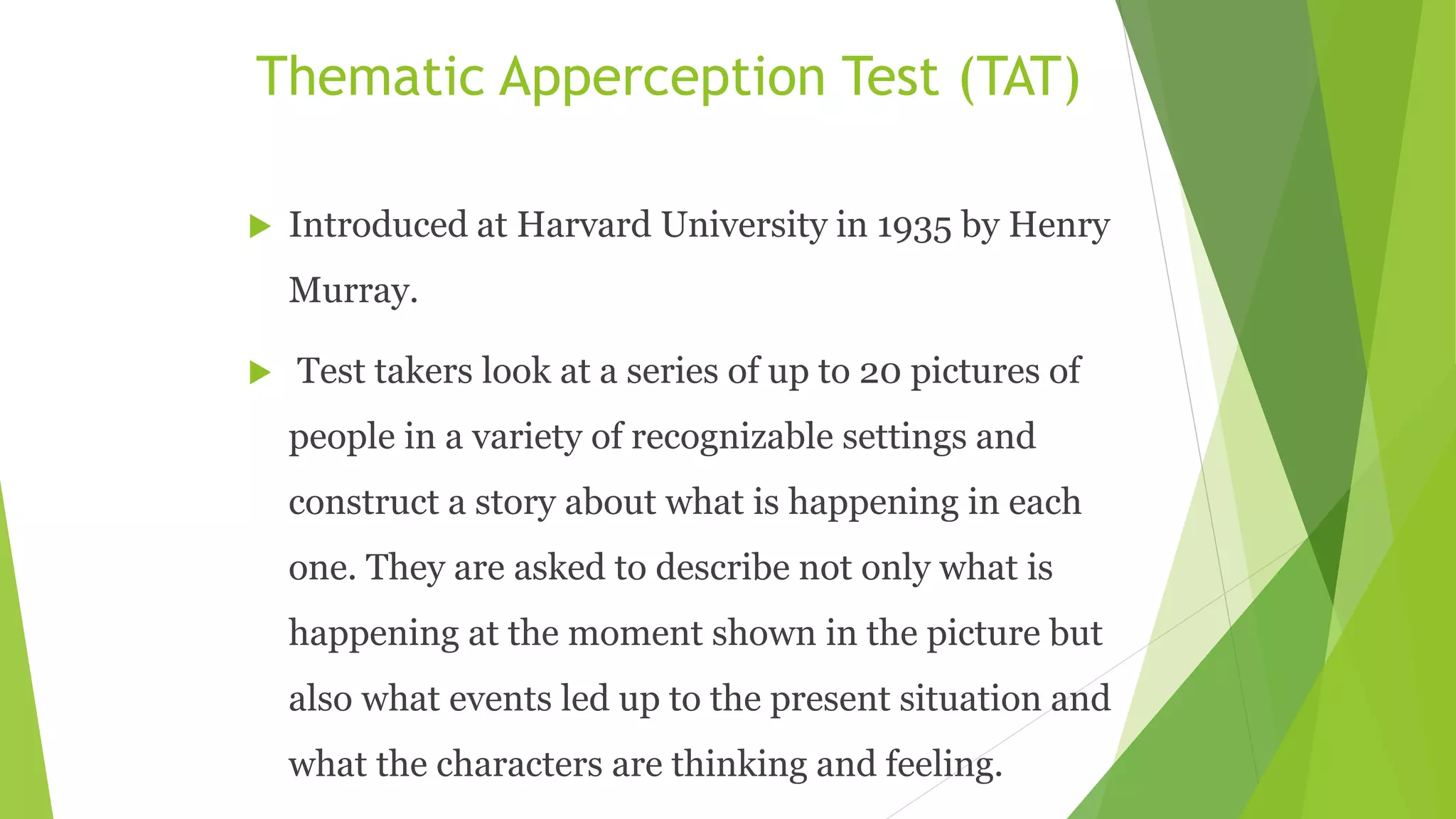 Thematic Apperception Test (TAT)
 Introduced at Harvard University in 1935 by Henry
Murray.
 Test takers look at a series of up to 20 pictures of
people in a variety of recognizable settings and
construct a story about what is happening in each
one. They are asked to describe not only what is
happening at the moment shown in the picture but
also what events led up to the present situation and
what the characters are thinking and feeling.
 