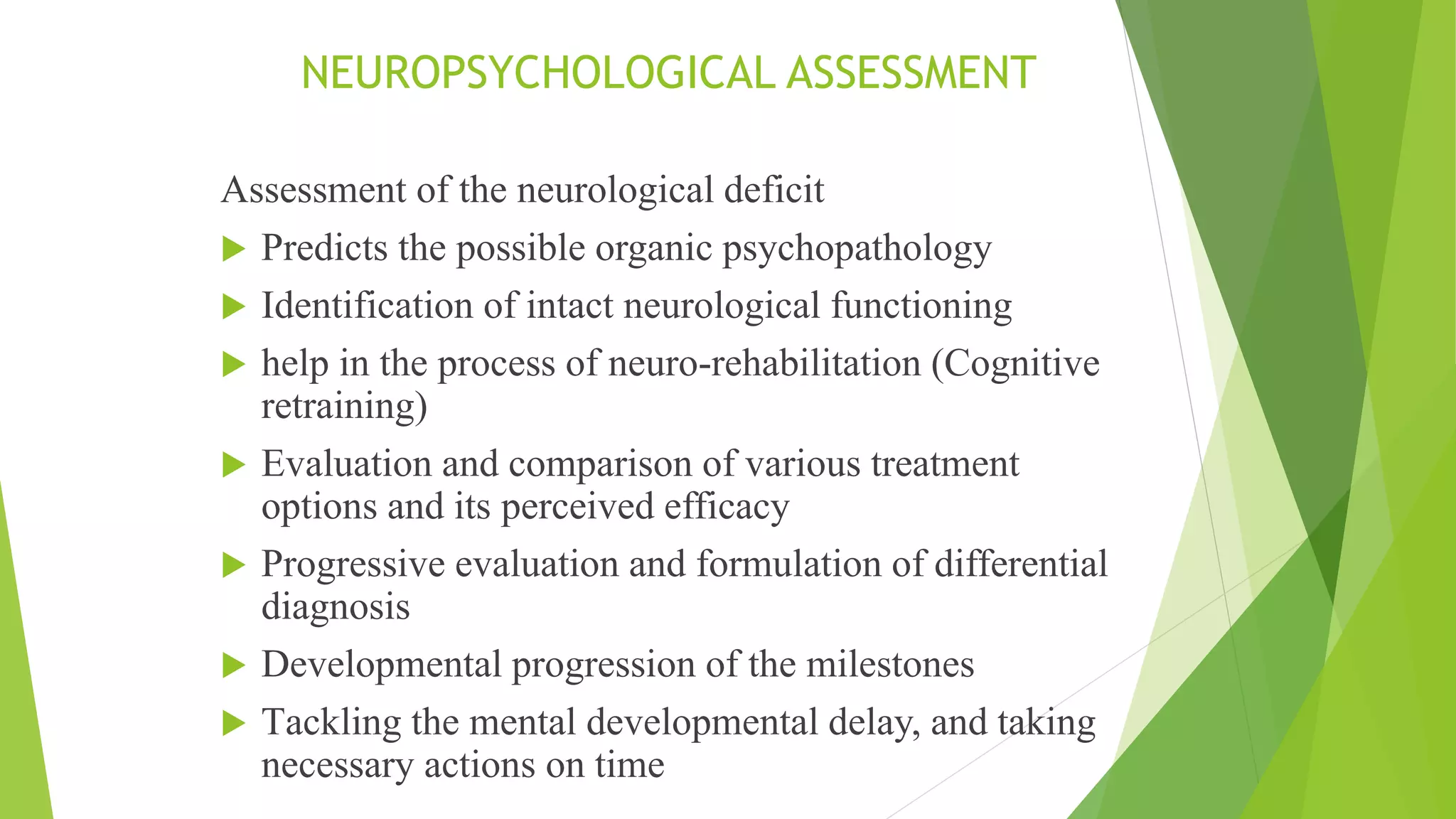 NEUROPSYCHOLOGICAL ASSESSMENT
Assessment of the neurological deficit
 Predicts the possible organic psychopathology
 Identification of intact neurological functioning
 help in the process of neuro-rehabilitation (Cognitive
retraining)
 Evaluation and comparison of various treatment
options and its perceived efficacy
 Progressive evaluation and formulation of differential
diagnosis
 Developmental progression of the milestones
 Tackling the mental developmental delay, and taking
necessary actions on time
 