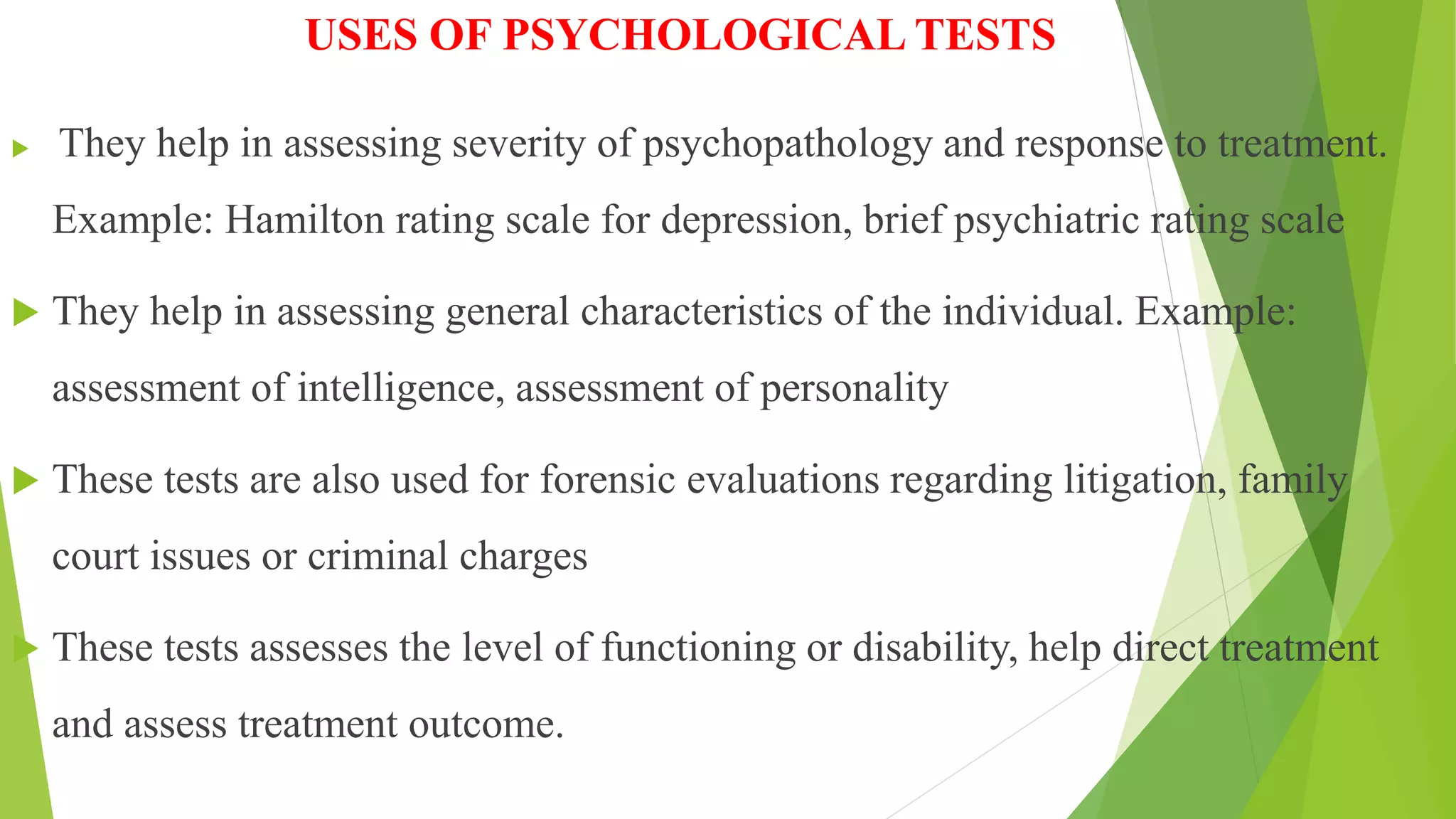 USES OF PSYCHOLOGICAL TESTS
 They help in assessing severity of psychopathology and response to treatment.
Example: Hamilton rating scale for depression, brief psychiatric rating scale
 They help in assessing general characteristics of the individual. Example:
assessment of intelligence, assessment of personality
 These tests are also used for forensic evaluations regarding litigation, family
court issues or criminal charges
 These tests assesses the level of functioning or disability, help direct treatment
and assess treatment outcome.
 