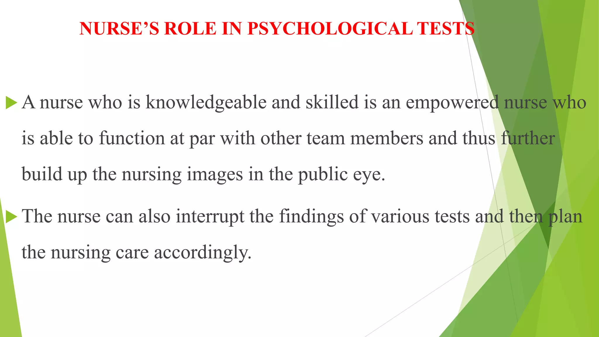 NURSE’S ROLE IN PSYCHOLOGICAL TESTS
 A nurse who is knowledgeable and skilled is an empowered nurse who
is able to function at par with other team members and thus further
build up the nursing images in the public eye.
 The nurse can also interrupt the findings of various tests and then plan
the nursing care accordingly.
 