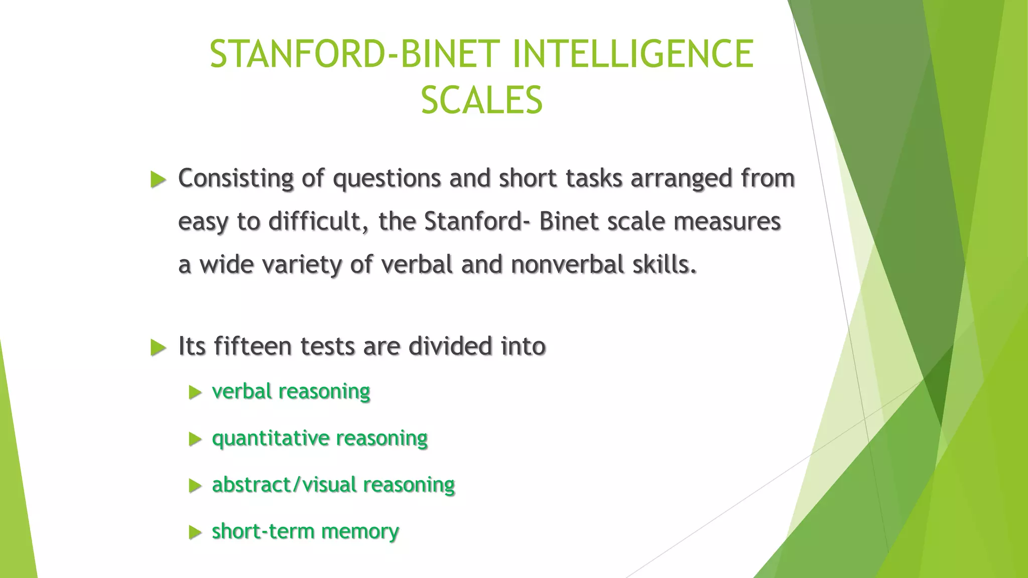 STANFORD-BINET INTELLIGENCE
SCALES
 Consisting of questions and short tasks arranged from
easy to difficult, the Stanford- Binet scale measures
a wide variety of verbal and nonverbal skills.
 Its fifteen tests are divided into
 verbal reasoning
 quantitative reasoning
 abstract/visual reasoning
 short-term memory
 