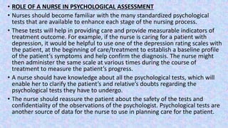 • ROLE OF A NURSE IN PSYCHOLOGICAL ASSESSMENT
• Nurses should become familiar with the many standardized psychological
tests that are available to enhance each stage of the nursing process.
• These tests will help in providing care and provide measurable indicators of
treatment outcome. For example, if the nurse is caring for a patient with
depression, it would be helpful to use one of the depression rating scales with
the patient, at the beginning of care/treatment to establish a baseline profile
of the patient’s symptoms and help confirm the diagnosis. The nurse might
then administer the same scale at various times during the course of
treatment to measure the patient’s progress.
• A nurse should have knowledge about all the psychological tests, which will
enable her to clarify the patient’s and relative’s doubts regarding the
psychological tests they have to undergo.
• The nurse should reassure the patient about the safety of the tests and
confidentiality of the observations of the psychologist. Psychological tests are
another source of data for the nurse to use in planning care for the patient.
 
