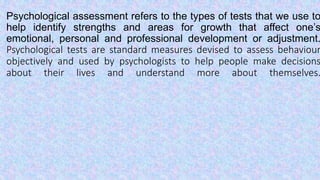 Psychological assessment refers to the types of tests that we use to
help identify strengths and areas for growth that affect one’s
emotional, personal and professional development or adjustment.
Psychological tests are standard measures devised to assess behaviour
objectively and used by psychologists to help people make decisions
about their lives and understand more about themselves.
 