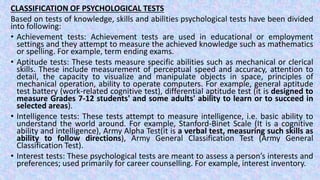 CLASSIFICATION OF PSYCHOLOGICAL TESTS
Based on tests of knowledge, skills and abilities psychological tests have been divided
into following:
• Achievement tests: Achievement tests are used in educational or employment
settings and they attempt to measure the achieved knowledge such as mathematics
or spelling. For example, term ending exams.
• Aptitude tests: These tests measure specific abilities such as mechanical or clerical
skills. These include measurement of perceptual speed and accuracy, attention to
detail, the capacity to visualize and manipulate objects in space, principles of
mechanical operation, ability to operate computers. For example, general aptitude
test battery (work-related cognitive test), differential aptitude test (it is designed to
measure Grades 7-12 students' and some adults' ability to learn or to succeed in
selected areas).
• Intelligence tests: These tests attempt to measure intelligence, i.e. basic ability to
understand the world around. For example, Stanford-Binet Scale (It is a cognitive
ability and intelligence), Army Alpha Test(it is a verbal test, measuring such skills as
ability to follow directions), Army General Classification Test (Army General
Classification Test).
• Interest tests: These psychological tests are meant to assess a person’s interests and
preferences; used primarily for career counselling. For example, interest inventory.
 