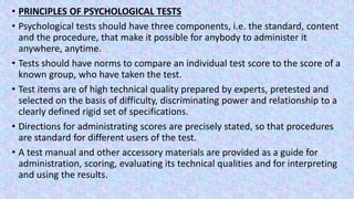 • PRINCIPLES OF PSYCHOLOGICAL TESTS
• Psychological tests should have three components, i.e. the standard, content
and the procedure, that make it possible for anybody to administer it
anywhere, anytime.
• Tests should have norms to compare an individual test score to the score of a
known group, who have taken the test.
• Test items are of high technical quality prepared by experts, pretested and
selected on the basis of difficulty, discriminating power and relationship to a
clearly defined rigid set of specifications.
• Directions for administrating scores are precisely stated, so that procedures
are standard for different users of the test.
• A test manual and other accessory materials are provided as a guide for
administration, scoring, evaluating its technical qualities and for interpreting
and using the results.
 