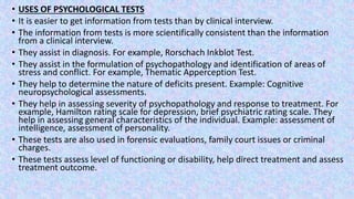 • USES OF PSYCHOLOGICAL TESTS
• It is easier to get information from tests than by clinical interview.
• The information from tests is more scientifically consistent than the information
from a clinical interview.
• They assist in diagnosis. For example, Rorschach Inkblot Test.
• They assist in the formulation of psychopathology and identification of areas of
stress and conflict. For example, Thematic Apperception Test.
• They help to determine the nature of deficits present. Example: Cognitive
neuropsychological assessments.
• They help in assessing severity of psychopathology and response to treatment. For
example, Hamilton rating scale for depression, brief psychiatric rating scale. They
help in assessing general characteristics of the individual. Example: assessment of
intelligence, assessment of personality.
• These tests are also used in forensic evaluations, family court issues or criminal
charges.
• These tests assess level of functioning or disability, help direct treatment and assess
treatment outcome.
 