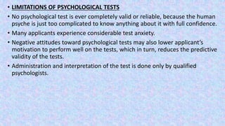 • LIMITATIONS OF PSYCHOLOGICAL TESTS
• No psychological test is ever completely valid or reliable, because the human
psyche is just too complicated to know anything about it with full confidence.
• Many applicants experience considerable test anxiety.
• Negative attitudes toward psychological tests may also lower applicant’s
motivation to perform well on the tests, which in turn, reduces the predictive
validity of the tests.
• Administration and interpretation of the test is done only by qualified
psychologists.
 