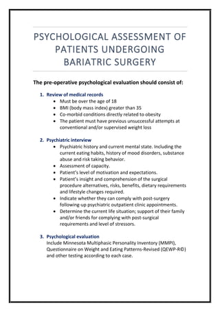 PSYCHOLOGICAL ASSESSMENT OF
PATIENTS UNDERGOING
BARIATRIC SURGERY
The pre-operative psychological evaluation should consist of:
1. Review of medical records
 Must be over the age of 18
 BMI (body mass index) greater than 35
 Co-morbid conditions directly related to obesity
 The patient must have previous unsuccessful attempts at
conventional and/or supervised weight loss
2. Psychiatric interview
 Psychiatric history and current mental state. Including the
current eating habits, history of mood disorders, substance
abuse and risk taking behavior.
 Assessment of capacity.
 Patient’s level of motivation and expectations.
 Patient’s insight and comprehension of the surgical
procedure alternatives, risks, benefits, dietary requirements
and lifestyle changes required.
 Indicate whether they can comply with post-surgery
following-up psychiatric outpatient clinic appointments.
 Determine the current life situation; support of their family
and/or friends for complying with post-surgical
requirements and level of stressors.
3. Psychological evaluation
Include Minnesota Multiphasic Personality Inventory (MMPI),
Questionnaire on Weight and Eating Patterns-Revised (QEWP-R©)
and other testing according to each case.
 