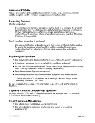 Assessment Validity
Provide a description of the validity of assessment results. (e.g., coherence, internal
validity, symptom validity, symptom exaggeration/minimization, etc.).

Presenting Problem
Client's perspective:
Document general concerns as reported by the client. For example, the onset of
symptoms and their reported impact on daily functioning, including: work/studies,
lifestyle habits (consumption of alcohol, drugs, cigarettes and gambling),
relationships with significant others, physical complaints, and cognitive difficulties,
limitations or incapacities.
Family member's perspective (if applicable):
List reported difficulties and problems, and their impact on lifestyle habits, explore
for a potential substance abuse/gambling problem, quality of interpersonal
relationships (partner, other family, friends, etc.), as described by the family
member(s).

Psychological Symptoms
List all symptoms and describe in terms of onset, nature, frequency, and intensity
Indicate any substance dependency/addiction problems and onset*
Include description of impact on self, family, relationships, occupational functioning
and/or military career (e.g., medical category, deployability)
Describe evolution of symptoms over time
Document your opinion about links between symptoms and military service
* Please refer to VAC's "Guidelines for Screening for Alcohol, Drugs and/or
Gambling Problems" (VAC 738).
Be sure to specify the sources of this information (e.g., self report, CAPS, MCMI-III,
MMPI-2).

Cognitive Functions Component (if applicable)
Highlight summary of findings on cognitive elements, for example: memory, attention,
concentration, information processing.

Present Symptom Management
List adaptive and maladaptive coping mechanisms
List all medications, dates and timeframes, and names of prescribing
practitioner(s).

VAC 740e (2009-03)

Page 3 of 5

 