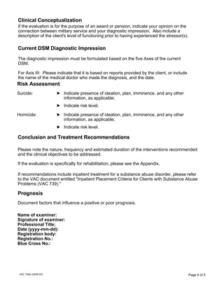 Clinical Conceptualization
If the evaluation is for the purpose of an award or pension, indicate your opinion on the
connection between military service and your diagnostic impression. Also include a
description of the client's level of functioning prior to having experienced the stressor(s).

Current DSM Diagnostic Impression
The diagnostic impression must be formulated based on the five Axes of the current
DSM.
For Axis III: Please indicate that it is based on reports provided by the client, or include
the name of the medical doctor who made the diagnosis, and the date.

Risk Assessment
Suicide:

Indicate presence of ideation, plan, imminence, and any other
information, as applicable;
Indicate risk level.

Homicide:

Indicate presence of ideation, plan, imminence, and any other
information, as applicable;
Indicate risk level.

Conclusion and Treatment Recommendations
Please note the nature, frequency and estimated duration of the interventions recommended
and the clinical objectives to be addressed.
If the evaluation is specifically for rehabilitation, please see the Appendix.
If recommendations include inpatient treatment for a substance abuse disorder, please refer
to the VAC document entitled "Inpatient Placement Criteria for Clients with Substance Abuse
Problems (VAC 739)."

Prognosis
Document factors that influence a positive or poor prognosis.
Name of examiner:
Signature of examiner:
Professional Title:
Date (yyyy-mm-dd):
Registration body:
Registration No.:
Blue Cross No.:

VAC 740e (2009-03)

Page 4 of 5

 