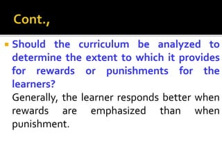  Should the curriculum be analyzed to
determine the extent to which it provides
for rewards or punishments for the
learners?
Generally, the learner responds better when
rewards are emphasized than when
punishment.
 