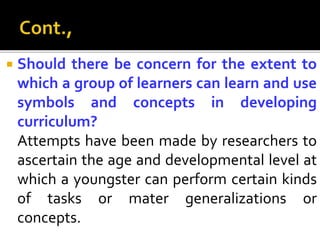  Should there be concern for the extent to
which a group of learners can learn and use
symbols and concepts in developing
curriculum?
Attempts have been made by researchers to
ascertain the age and developmental level at
which a youngster can perform certain kinds
of tasks or mater generalizations or
concepts.
 