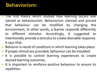  The first theory which studied how learning occurs was
named as behaviourism. Behaviorism claimed and proved
that behaviour can be modified by changing the
environment, In other words, a learner responds differently
to different stimulus. Accordingly, it suggested to
intentionally provide a stimulus to create desirable response.
It says that:
 Behavior is result of conditions in which learning takes place.
 If proper stimuli are provided, behaviour can be moulded.
 It is possible to control learning experiences to create
desired learning outcomes.
 It is important to reinforce positive behaviour to ensure its
repetition.
 
