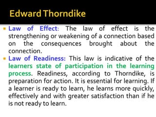  Law of Effect: The law of effect is the
strengthening or weakening of a connection based
on the consequences brought about the
connection.
 Law of Readiness: This law is indicative of the
learners state of participation in the learning
process. Readiness, according to Thorndike, is
preparation for action. It is essential for learning. If
a learner is ready to learn, he learns more quickly,
effectively and with greater satisfaction than if he
is not ready to learn.
 