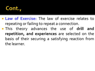  Law of Exercise: The law of exercise relates to
repeating or failing to repeat a connection.
 This theory advances the use of drill and
repetition, and experiences are selected on the
basis of their securing a satisfying reaction from
the learner.
 