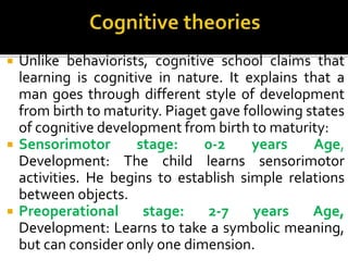  Unlike behaviorists, cognitive school claims that
learning is cognitive in nature. It explains that a
man goes through different style of development
from birth to maturity. Piaget gave following states
of cognitive development from birth to maturity:
 Sensorimotor stage: 0-2 years Age,
Development: The child learns sensorimotor
activities. He begins to establish simple relations
between objects.
 Preoperational stage: 2-7 years Age,
Development: Learns to take a symbolic meaning,
but can consider only one dimension.
 
