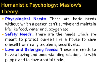  Physiological Needs: These are basic needs
without which a person,can’t survive and maintain
life like food, water and, oxygen etc.
 Safety Needs: These are the needs which are
meant to protect our-self like a house to save
oneself from many problems, security etc.
 Love and Belonging Needs: These are needs to
have a loving and understanding relationship with
people and to have a social circle.
 