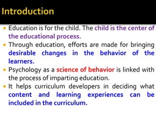  Education is for the child. The child is the center of
the educational process.
 Through education, efforts are made for bringing
desirable changes in the behavior of the
learners.
 Psychology as a science of behavior is linked with
the process of imparting education.
 It helps curriculum developers in deciding what
content and learning experiences can be
included in the curriculum.
 
