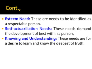  Esteem Need: These are needs to be identified as
a respectable person.
 Setf-actuaziliation Needs: These needs demand
the development of best within a person.
 Knowing and Understanding: These needs are for
a desire to learn and know the deepest of truth.
 