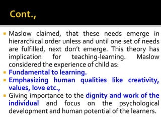 Maslow claimed, that these needs emerge in
hierarchical order unless and until one set of needs
are fulfilled, next don’t emerge. This theory has
implication for teaching-learning. Maslow
considered the experience of child as:
 Fundamental to learning.
 Emphasizing human qualities like creativity,
values, love etc.,
 Giving importance to the dignity and work of the
individual and focus on the psychological
development and human potential of the learners.
 