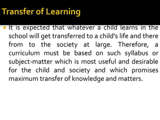  It is expected that whatever a child learns in the
school will get transferred to a child’s life and there
from to the society at large. Therefore, a
curriculum must be based on such syllabus or
subject-matter which is most useful and desirable
for the child and society and which promises
maximum transfer of knowledge and matters.
 