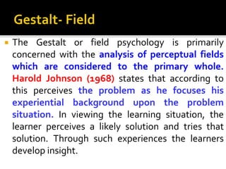  The Gestalt or field psychology is primarily
concerned with the analysis of perceptual fields
which are considered to the primary whole.
Harold Johnson (1968) states that according to
this perceives the problem as he focuses his
experiential background upon the problem
situation. In viewing the learning situation, the
learner perceives a likely solution and tries that
solution. Through such experiences the learners
develop insight.
 