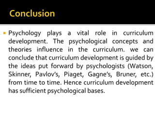  Psychology plays a vital role in curriculum
development. The psychological concepts and
theories influence in the curriculum. we can
conclude that curriculum development is guided by
the ideas put forward by psychologists (Watson,
Skinner, Pavlov’s, Piaget, Gagne’s, Bruner, etc.)
from time to time. Hence curriculum development
has sufficient psychological bases.
 