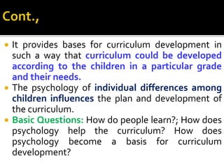  It provides bases for curriculum development in
such a way that curriculum could be developed
according to the children in a particular grade
and their needs.
 The psychology of individual differences among
children influences the plan and development of
the curriculum.
 Basic Questions: How do people learn?; How does
psychology help the curriculum? How does
psychology become a basis for curriculum
development?
 