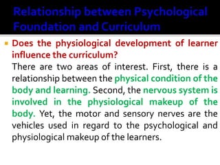  Does the physiological development of learner
influence the curriculum?
There are two areas of interest. First, there is a
relationship between the physical condition of the
body and learning. Second, the nervous system is
involved in the physiological makeup of the
body. Yet, the motor and sensory nerves are the
vehicles used in regard to the psychological and
physiological makeup of the learners.
 