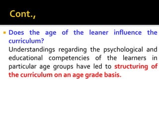  Does the age of the leaner influence the
curriculum?
Understandings regarding the psychological and
educational competencies of the learners in
particular age groups have led to structuring of
the curriculum on an age grade basis.
 