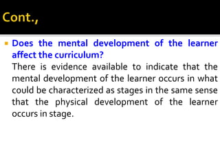  Does the mental development of the learner
affect the curriculum?
There is evidence available to indicate that the
mental development of the learner occurs in what
could be characterized as stages in the same sense
that the physical development of the learner
occurs in stage.
 