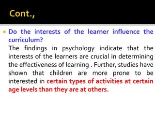  Do the interests of the learner influence the
curriculum?
The findings in psychology indicate that the
interests of the learners are crucial in determining
the effectiveness of learning . Further, studies have
shown that children are more prone to be
interested in certain types of activities at certain
age levels than they are at others.
 
