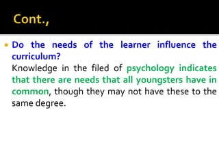  Do the needs of the learner influence the
curriculum?
Knowledge in the filed of psychology indicates
that there are needs that all youngsters have in
common, though they may not have these to the
same degree.
 