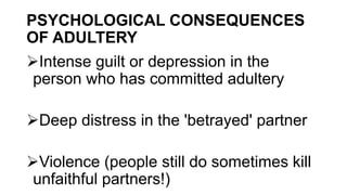 PSYCHOLOGICAL CONSEQUENCES
OF ADULTERY
Intense guilt or depression in the
person who has committed adultery
Deep distress in the 'betrayed' partner
Violence (people still do sometimes kill
unfaithful partners!)
 
