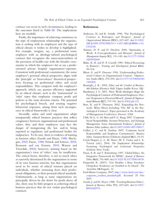 contract can occur in such circumstances, leading to
the outcomes listed in Table III. The implications
here are twofold.
Firstly, the importance of achieving consistency in
the type of employment relationship the organiza-
tion is seeking with its employees and the type of
ethical climate it wishes to develop is highlighted.
For example, imagine, say, a professional nurse
employee with an ideology-infused psychological
contract that recognizes the interconnectedness of
the provision of health-care with the broader com-
munity in which the employer—let us say a proﬁt-
oriented private hospital organization—operates.
Consistent with professional commitment, the nurse
employee’s personal ethical perspective aligns with
the ‘principle’ or ‘benevolence’ theoretical perspec-
tives focusing on professional ethics and social
responsibilities. This compares with the employer’s
approach, which, say, pursues efﬁciency supported
by an ethical climate, such as the ‘instrumental’ or
‘rules’ types that emphasize company proﬁt and
policies as the main decision criteria. The potential
for psychological breach, and ensuing negative
behavioral responses, arising from such incongru-
ence in ethical frameworks is clear.
Secondly, unless and until organizations adopt
transparently ethical business practices that reﬂect
congruence between organizational and professional
values, they and their employees may face the
danger of transgressing the law and/or being
reported to regulatory and professional bodies for
malpractice. To be sure, there is evidence of training
in business ethics (Gandz and Hayes, 1988; Macla-
gan, 2002; Payne, 1988; Petrick and Scherer, 2005;
Rossouw and van Vuuren, 2003; Warren and
Tweedale, 2002); however, training based on the
organization’s view of ‘ethics’ may be insufﬁcient.
The critical factor, therefore, is not so much ethics
as narrowly determined by the organization in terms
of its own business interests, but that organizations
need to be aware of ethical tensions placed on
individuals, whether stemming from their profes-
sional obligations, or their personal ethical standards.
Unfortunately, as long as some organizations are
principally driven by the desire for proﬁt above all
else, there may be little progress in achieving ethical
business practices that do not violate psychological
contracts.
References
Anderson, N. and R. Schalk: 1998, ‘The Psychological
Contract in Retrospect and Prospect’, Journal of
Organizational Behavior 19(S1), 637–647. doi:10.1002/
(SICI)1099-1379(1998)19:1+<637::AID-JOB986>3.0.
CO;2-H.
Ashmos, D. P. and D. Duchon: 2000, ‘Spirituality at
Work: A Conceptualisation and Measure’, Journal of
Management Inquiry 9(2), 131–145. doi:10.1177/10564
9260092008.
Blake, R. B. and D. A. Carroll: 1989, ‘Ethical Reasoning
in Business’, Training and Development Journal 43(6),
99–104.
Bloor, G. and P. Dawson: 1994, ‘Understanding Profes-
sional Culture in Organizational Context’, Organiza-
tion Studies 15(2), 275–294. doi:10.1177/01708406940
1500205.
Boatright, J. R.: 2003, Ethics and the Conduct of Business,
4th Edition (Prentice Hall, Upper Saddle River, NJ).
Bunderson, J. S.: 2001, ‘How Work Ideologies Shape the
Psychological Contracts of Professional Employees: Doc-
tors’ Responses to Perceived Breach’, Journal of Organiza-
tional Behavior 22(7), 717–741. doi:10.1002/job.112.
Burr, R. and P. Thomson: 2002, ‘Expanding the Net-
work: What About Including ‘The All’ in the Psy-
chological Contract’, Paper presented at the Academy
of Management Conference, Denver, USA.
Chih, H.-L., C.-H. Shen and F.-C. Kang: 2007, ‘Corporate
Social Responsibility, Investor Protection, and Earnings
Management: Some International Evidence’, Journal of
Business Ethics (online). doi:10.1007/s10551-007-9383-7.
Collier, J. C. and R. Esteban: 2007, ‘Corporate Social
Responsibility and Employee Commitment’, Business
Ethics. European Review (Chichester, England) 16(1), 19–33.
Coyle-Shapiro, J., L. M. Shore, M. S. Taylor and L. E.
Tetrick (eds.): 2004, The Employment Relationship:
Examining Psychological and Contextual Perspectives
(Oxford, New York).
Desai, A. B. and T. Rittenburg: 1997, ‘Global Ethics: An
Integrative Framework for MNEs’, Journal of Business
Ethics 16(8), 791–800. doi:10.1023/A:1017920610678.
Fitzgerald, R. (2007). ‘Uni Disables a Basic Freedom:
Outspoken Academics are Entitled to be Heard’, The
Australian 14(August), 12.
Ford Motor Company: 2007, http://www.ford.com/doc/
corporate_conduct_standards.pdf. Accessed 25 Oct
2007.
Gandz, J. and N. Hayes: 1988, ‘Teaching Business Ethics’,
Journal of Business Ethics 7(9), 657–669. doi:10.1007/
BF00382975.
The Role of Ethical Values in an Expanded Psychological Contract 261
 