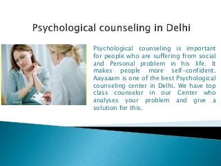Psychological counseling is important
for people who are suffering from social
and Personal problem in his life. It
makes people more self-confident.
Aayaaam is one of the best Psychological
counseling center in Delhi. We have top
class counselor in our Center who
analyses your problem and give a
solution for this.
 