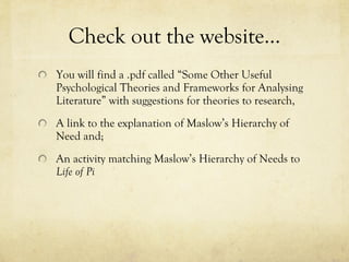 Check out the website… You will find a .pdf called “Some Other Useful Psychological Theories and Frameworks for Analysing Literature” with suggestions for theories to research, A link to the explanation of Maslow’s Hierarchy of Need and; An activity matching Maslow’s Hierarchy of Needs to  Life of Pi 