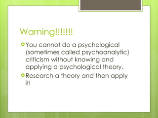 Warning!!!!!!! You cannot do a psychological (sometimes called psychoanalytic) criticism without knowing and applying a psychological theory. Research a theory and then apply it! 