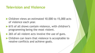 Television and Violence
 Children views an estimated 10.000 to 15,000 acts
of violence each year.
 61% of all shows contain violence, with children’s
programming being the most violent.
 26% of all violent acts involve the use of guns.
 Children can learn that violence is acceptable to
resolve conflicts and achieve goals.
 