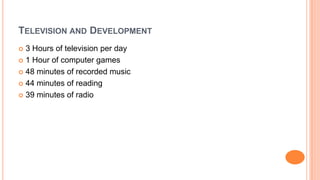 TELEVISION AND DEVELOPMENT
 3 Hours of television per day
 1 Hour of computer games
 48 minutes of recorded music
 44 minutes of reading
 39 minutes of radio
 