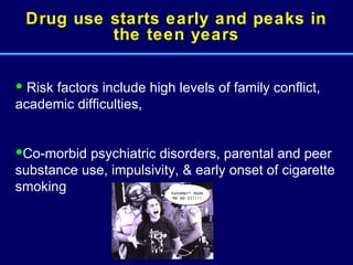 Drug use starts early and peaks in the teen years Risk factors include high levels of family conflict, academic difficulties,  Co-morbid psychiatric disorders, parental and peer substance use, impulsivity, & early onset of cigarette smoking 